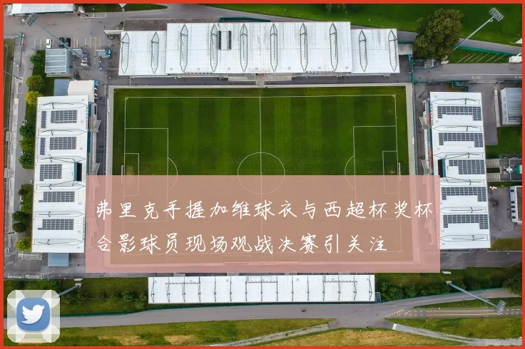 弗里克手握加维球衣与西超杯奖杯合影球员现场观战决赛引关注