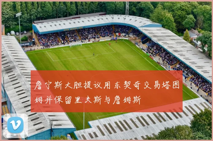 詹宁斯大胆提议用东契奇交易塔图姆并保留里夫斯与詹姆斯