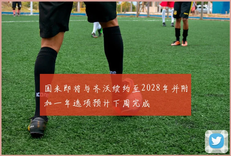 国米即将与齐沃续约至2028年并附加一年选项预计下周完成