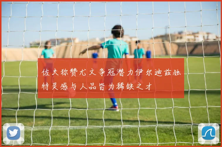 佐夫称赞尤文争冠潜力伊尔迪兹独特灵感与人品皆为稀缺之才