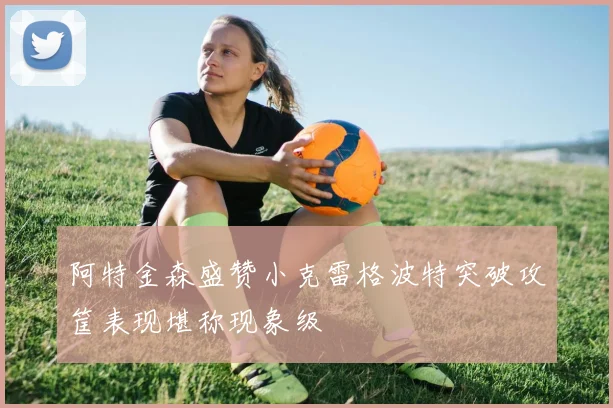 阿特金森盛赞小克雷格波特突破攻筐表现堪称现象级