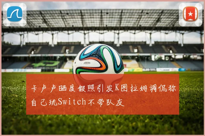 卡卢卢晒度假照引发K图拉姆调侃称自己玩Switch不带队友