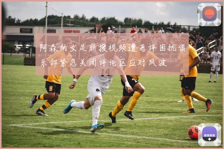 阿森纳女足新援视频遭恶评困扰俱乐部紧急关闭评论区应对风波