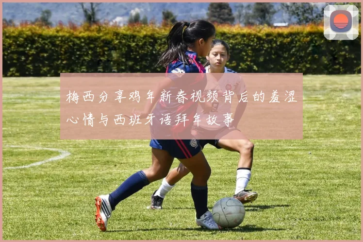 梅西分享鸡年新春视频背后的羞涩心情与西班牙语拜年故事