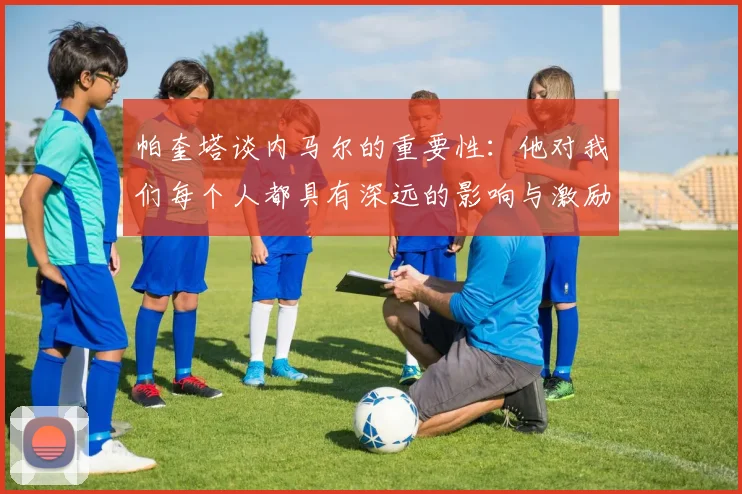 帕奎塔谈内马尔的重要性：他对我们每个人都具有深远的影响与激励