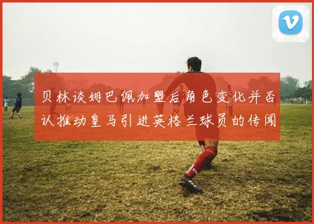 贝林谈姆巴佩加盟后角色变化并否认推动皇马引进英格兰球员的传闻