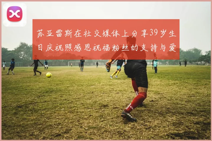 苏亚雷斯在社交媒体上分享39岁生日庆祝照感恩祝福粉丝的支持与爱护