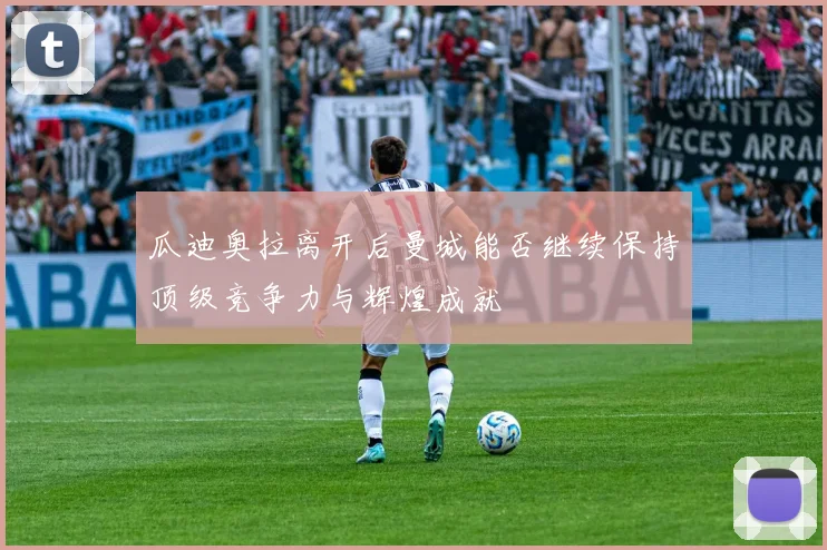 瓜迪奥拉离开后曼城能否继续保持顶级竞争力与辉煌成就