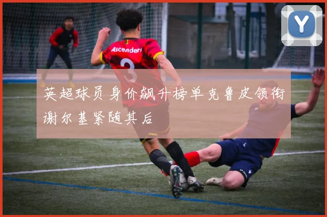 英超球员身价飙升榜单克鲁皮领衔谢尔基紧随其后