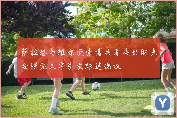 萨拉赫与维尔茨索博共享美好时光合照无文字引发球迷热议