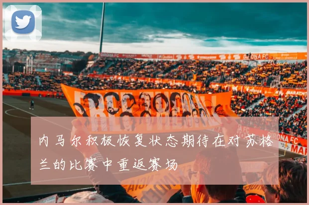 内马尔积极恢复状态期待在对苏格兰的比赛中重返赛场