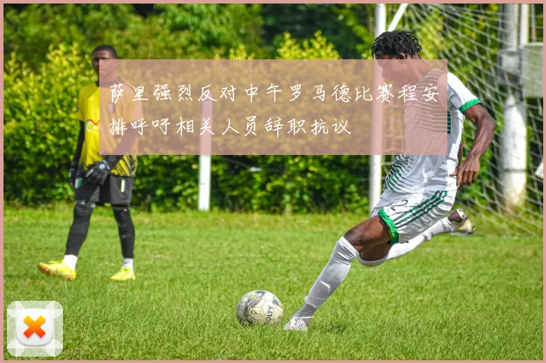 萨里强烈反对中午罗马德比赛程安排呼吁相关人员辞职抗议