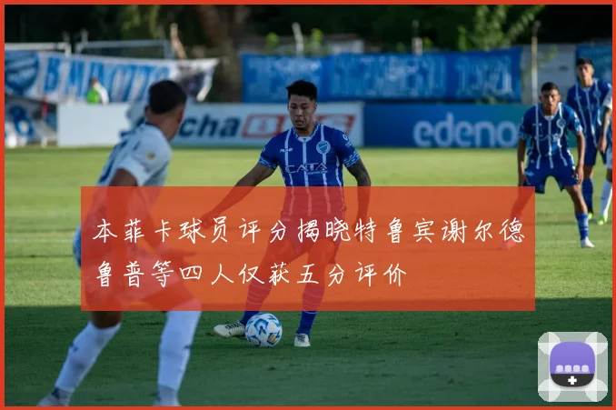本菲卡球员评分揭晓特鲁宾谢尔德鲁普等四人仅获五分评价