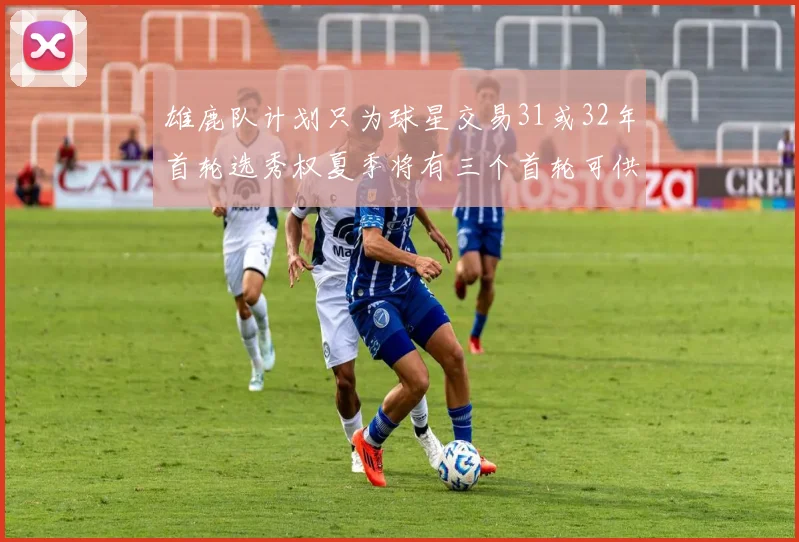 雄鹿队计划只为球星交易31或32年首轮选秀权夏季将有三个首轮可供交易