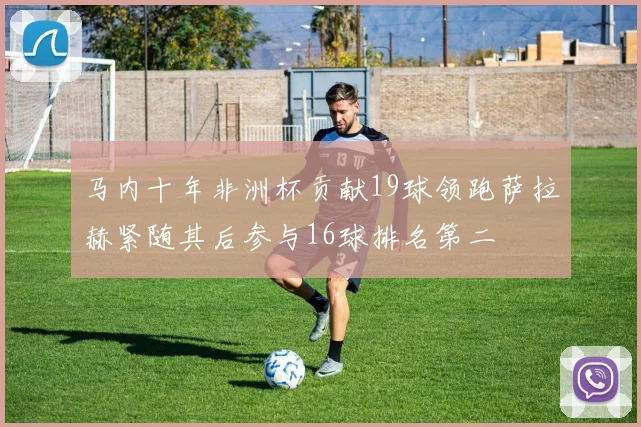 马内十年非洲杯贡献19球领跑萨拉赫紧随其后参与16球排名第二