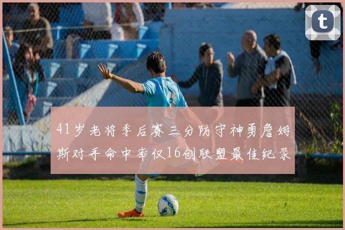 41岁老将季后赛三分防守神勇詹姆斯对手命中率仅16创联盟最佳纪录