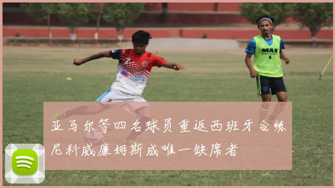 亚马尔等四名球员重返西班牙合练尼科威廉姆斯成唯一缺席者