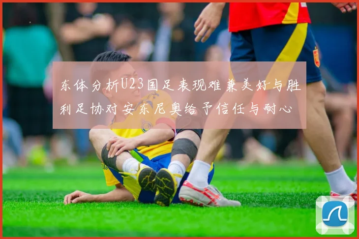 东体分析U23国足表现难兼美好与胜利足协对安东尼奥给予信任与耐心