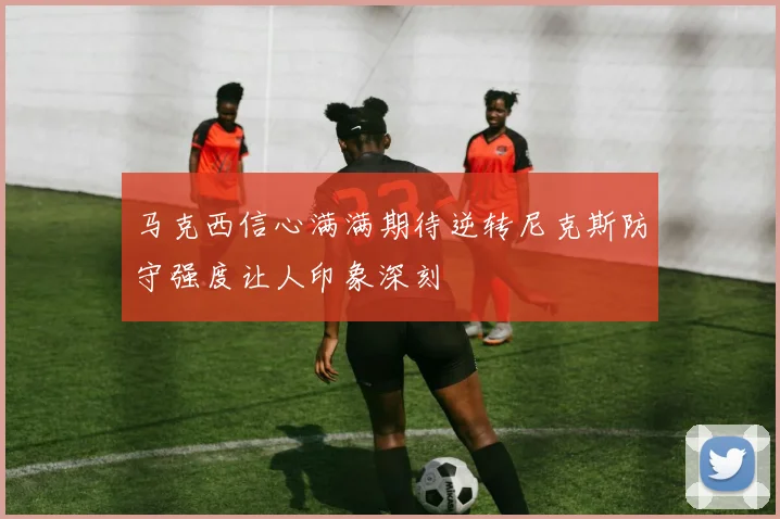 马克西信心满满期待逆转尼克斯防守强度让人印象深刻