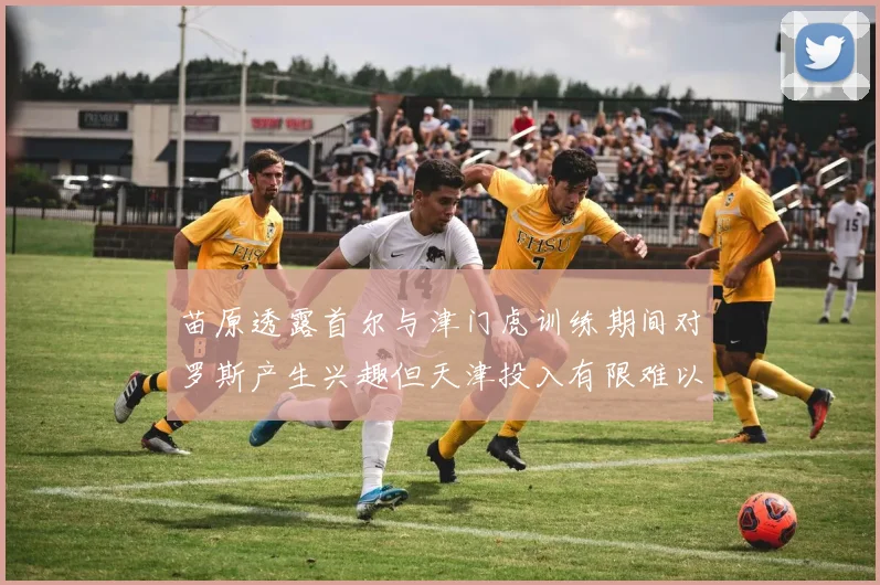 苗原透露首尔与津门虎训练期间对罗斯产生兴趣但天津投入有限难以引进