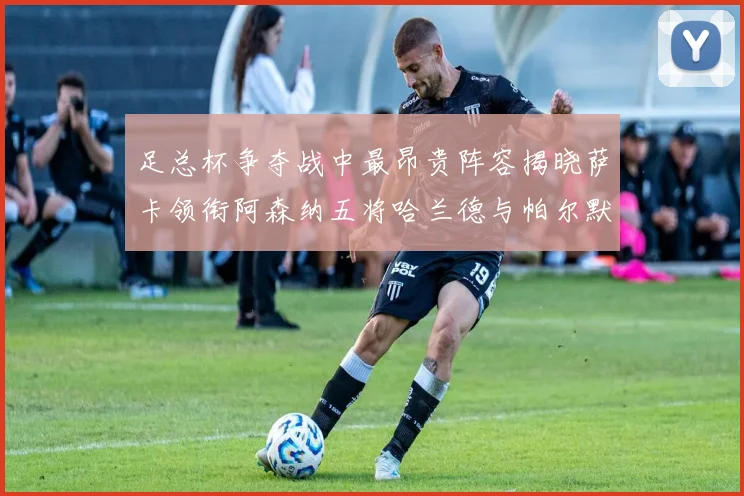 足总杯争夺战中最昂贵阵容揭晓萨卡领衔阿森纳五将哈兰德与帕尔默同在列