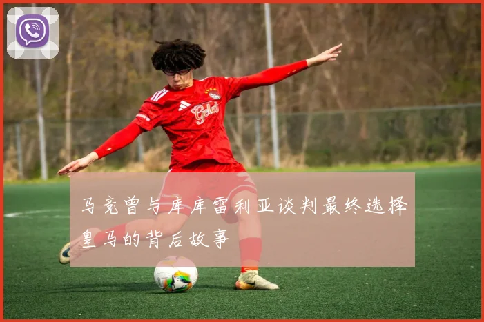马竞曾与库库雷利亚谈判最终选择皇马的背后故事