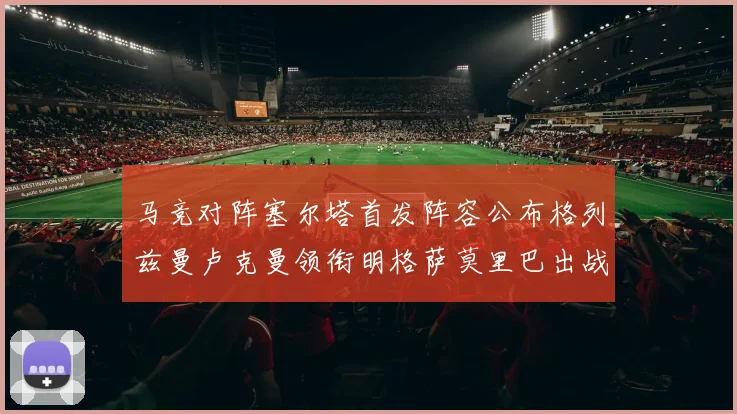 马竞对阵塞尔塔首发阵容公布格列兹曼卢克曼领衔明格萨莫里巴出战